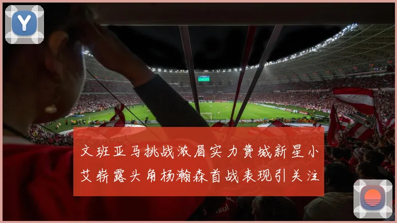 文班亚马挑战浓眉实力费城新星小艾崭露头角杨瀚森首战表现引关注