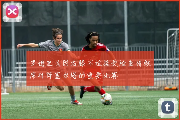 罗德里戈因右膝不适接受检查将缺席对阵塞尔塔的重要比赛