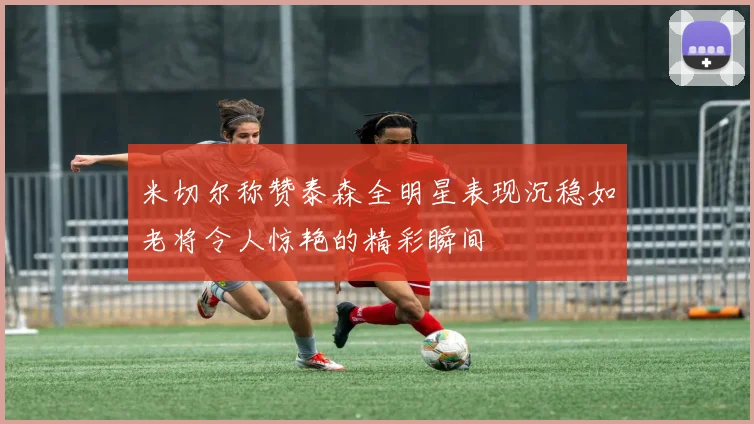 米切尔称赞泰森全明星表现沉稳如老将令人惊艳的精彩瞬间