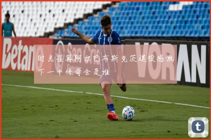 时光荏苒阿尔巴布斯克茨退役感慨下一个传奇会是谁