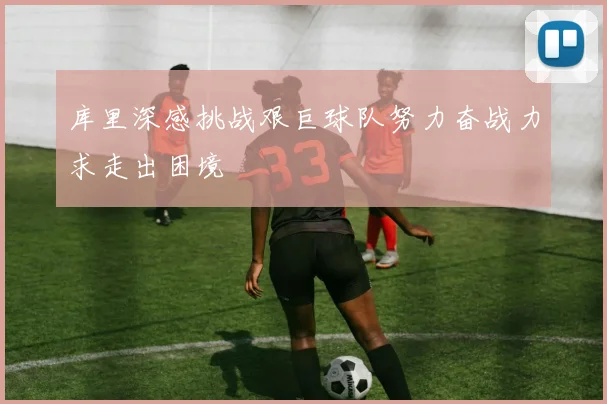 库里深感挑战艰巨球队努力奋战力求走出困境