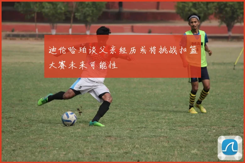 迪伦哈珀谈父亲经历或将挑战扣篮大赛未来可能性