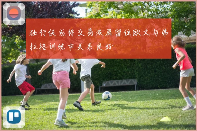 独行侠或将交易浓眉留住欧文与弗拉格训练中关系良好