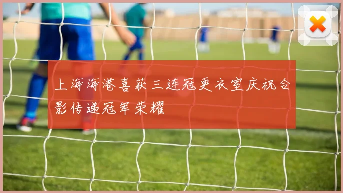 上海海港喜获三连冠更衣室庆祝合影传递冠军荣耀