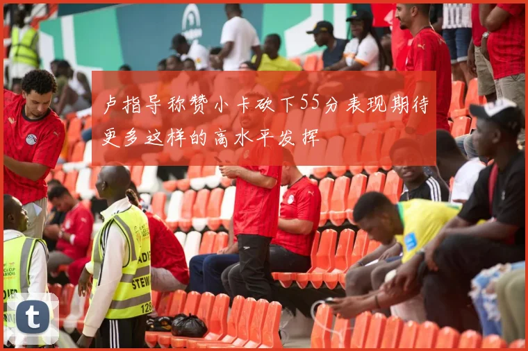 卢指导称赞小卡砍下55分表现期待更多这样的高水平发挥