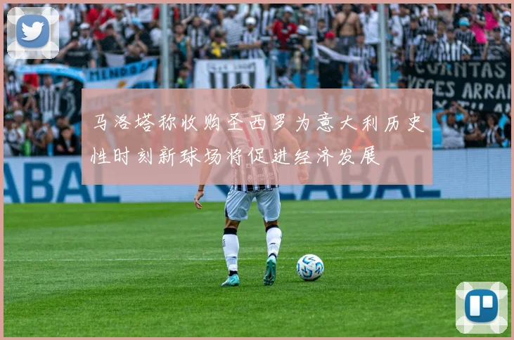 马洛塔称收购圣西罗为意大利历史性时刻新球场将促进经济发展
