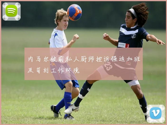 内马尔被前私人厨师控诉强迫加班及苛刻工作环境