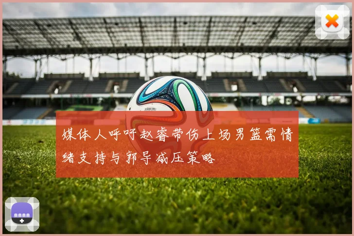 媒体人呼吁赵睿带伤上场男篮需情绪支持与郭导减压策略