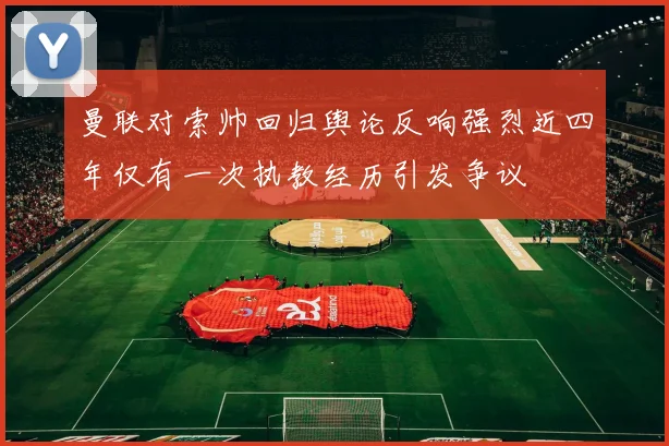 曼联对索帅回归舆论反响强烈近四年仅有一次执教经历引发争议