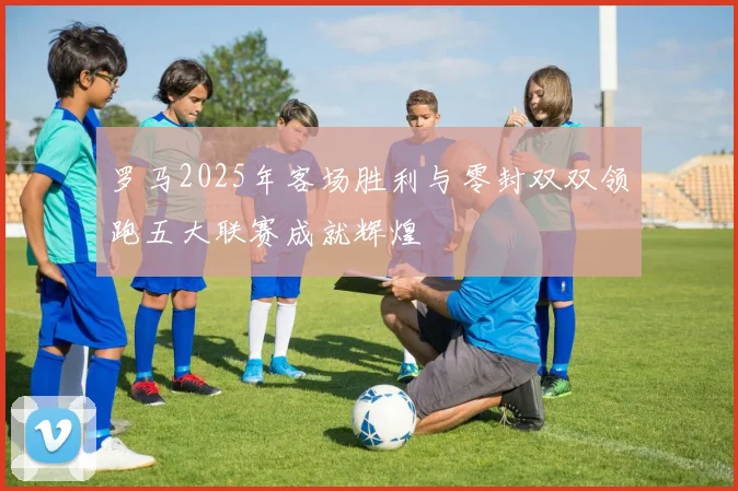 罗马2025年客场胜利与零封双双领跑五大联赛成就辉煌