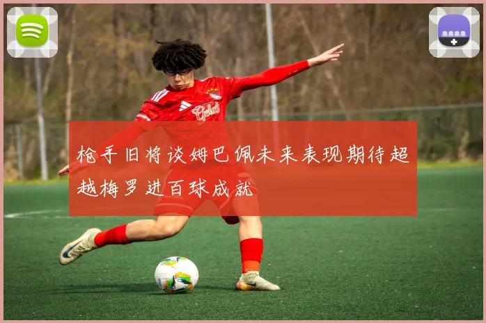 枪手旧将谈姆巴佩未来表现期待超越梅罗进百球成就
