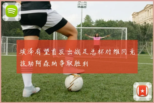 埃泽有望首发出战足总杯对维冈竞技助阿森纳争取胜利