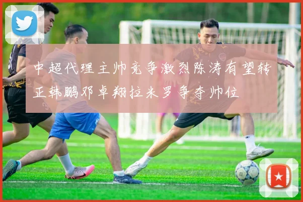 中超代理主帅竞争激烈陈涛有望转正韩鹏邓卓翔拉米罗争夺帅位