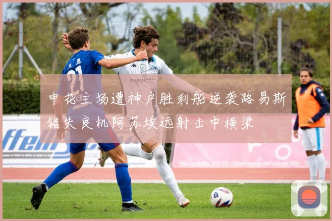 申花主场遭神户胜利船逆袭路易斯错失良机阿苏埃远射击中横梁