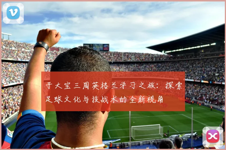于大宝三周英格兰学习之旅：探索足球文化与技战术的全新视角