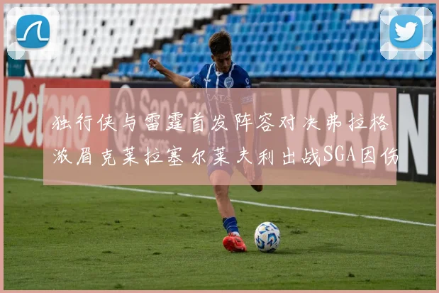 独行侠与雷霆首发阵容对决弗拉格浓眉克莱拉塞尔莱夫利出战SGA因伤缺席