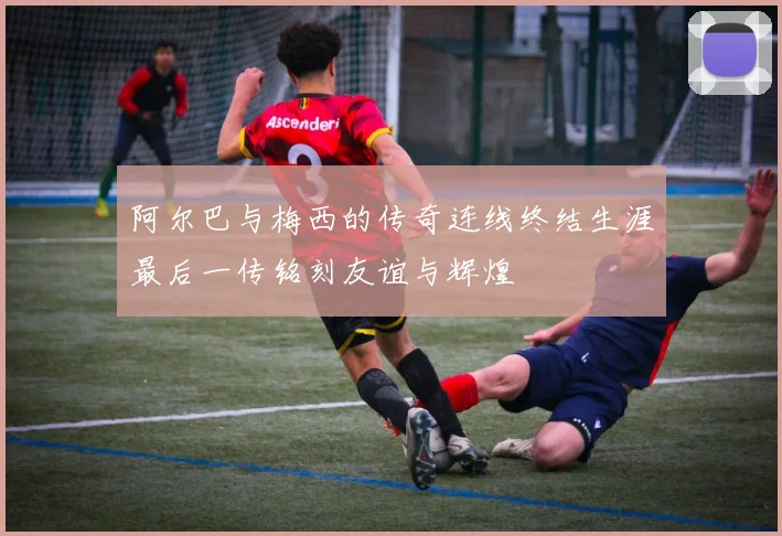阿尔巴与梅西的传奇连线终结生涯最后一传铭刻友谊与辉煌
