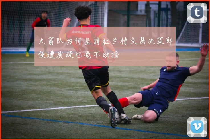 火箭队为何坚持杜兰特交易决策即使遭质疑也毫不动摇