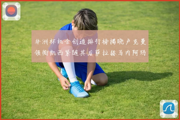 非洲杯机会创造排行榜揭晓卢克曼领衔凯西紧随其后萨拉赫马内阿玛德跻身前五