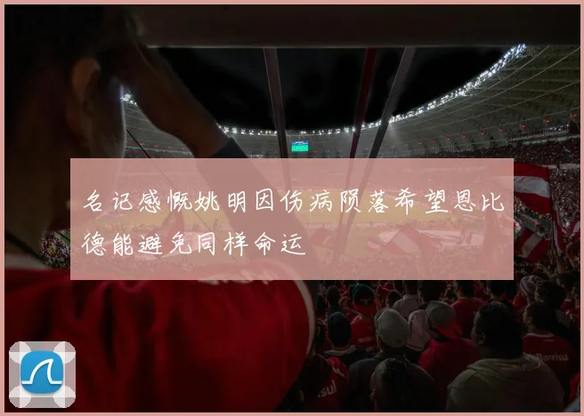 名记感慨姚明因伤病陨落希望恩比德能避免同样命运
